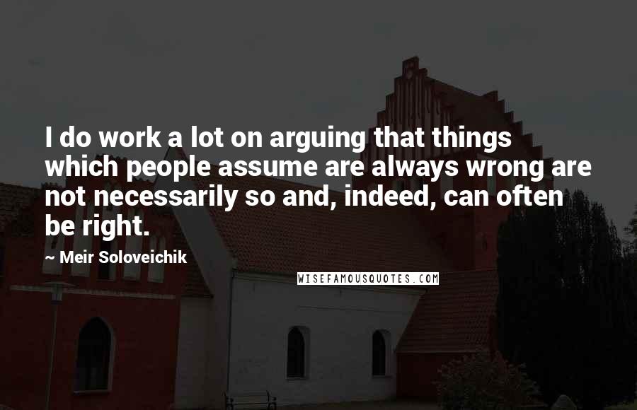 Meir Soloveichik quotes: I do work a lot on arguing that things which people assume are always wrong are not necessarily so and, indeed, can often be right. Meir Soloveichik quotes: I do work a lot on arguing that things which people assume are always wrong are not necessarily so and, indeed, can often be right.