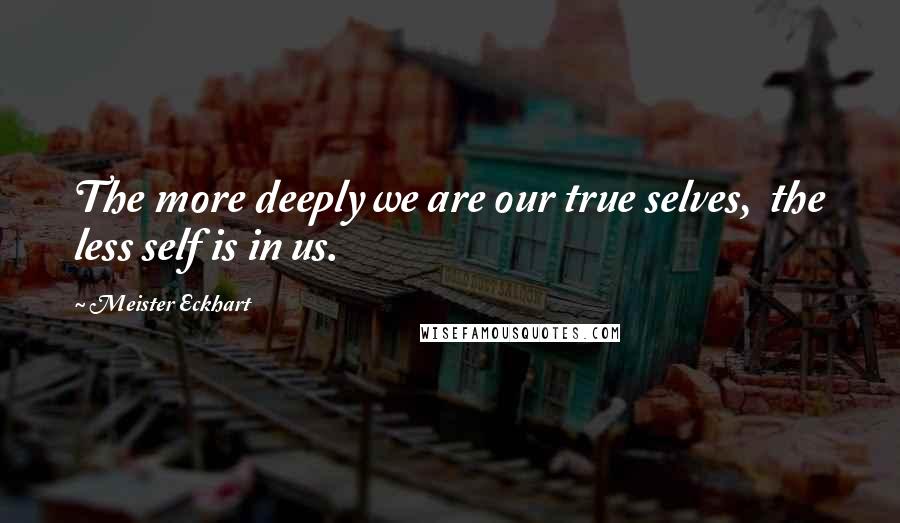 Meister Eckhart quotes: The more deeply we are our true selves, the less self is in us.