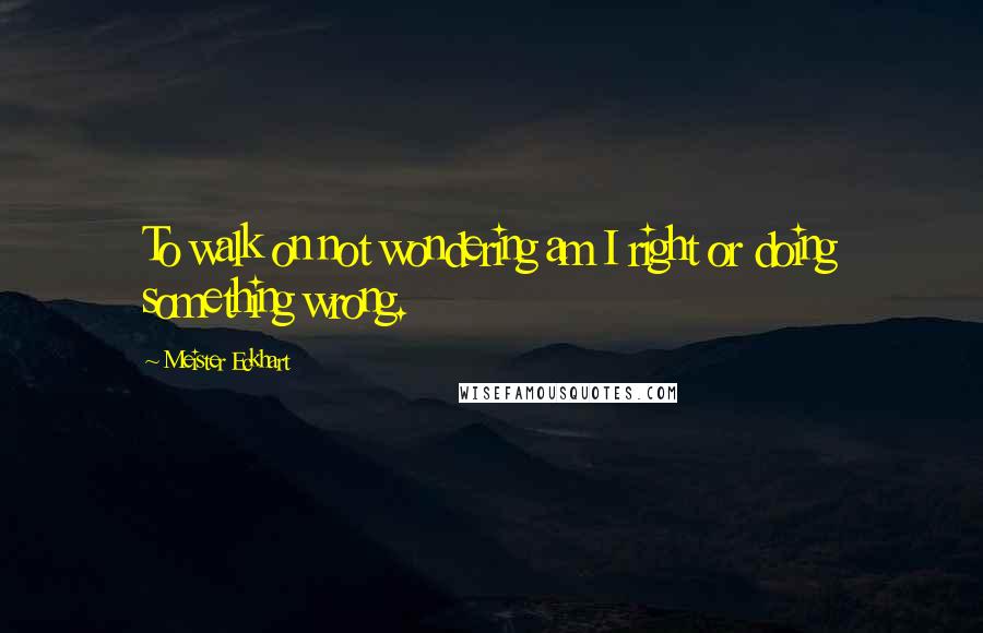 Meister Eckhart quotes: To walk on not wondering am I right or doing something wrong.