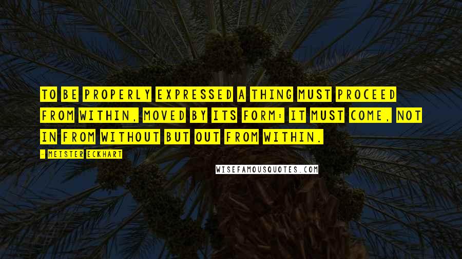 Meister Eckhart quotes: To be properly expressed a thing must proceed from within, moved by its form: it must come, not in from without but out from within. Meister Eckhart quotes: To be properly expressed a thing must proceed from within, moved by its form: it must come, not in from without but out from within.