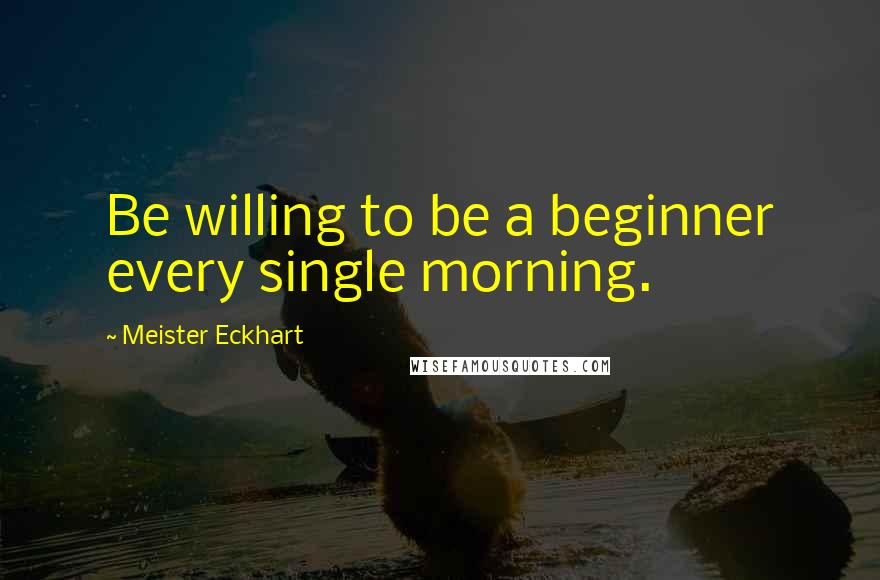 Meister Eckhart quotes: Be willing to be a beginner every single morning.