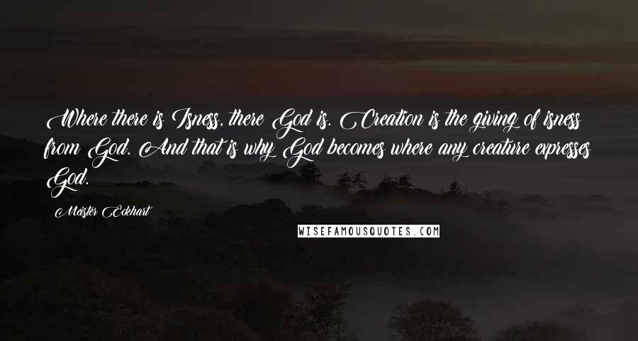 Meister Eckhart quotes: Where there is Isness, there God is. Creation is the giving of isness from God. And that is why God becomes where any creature expresses God. Meister Eckhart quotes: Where there is Isness, there God is. Creation is the giving of isness from God. And that is why God becomes where any creature expresses God.