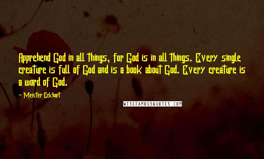 Meister Eckhart quotes: Apprehend God in all things, for God is in all things. Every single creature is full of God and is a book about God. Every creature is a word of