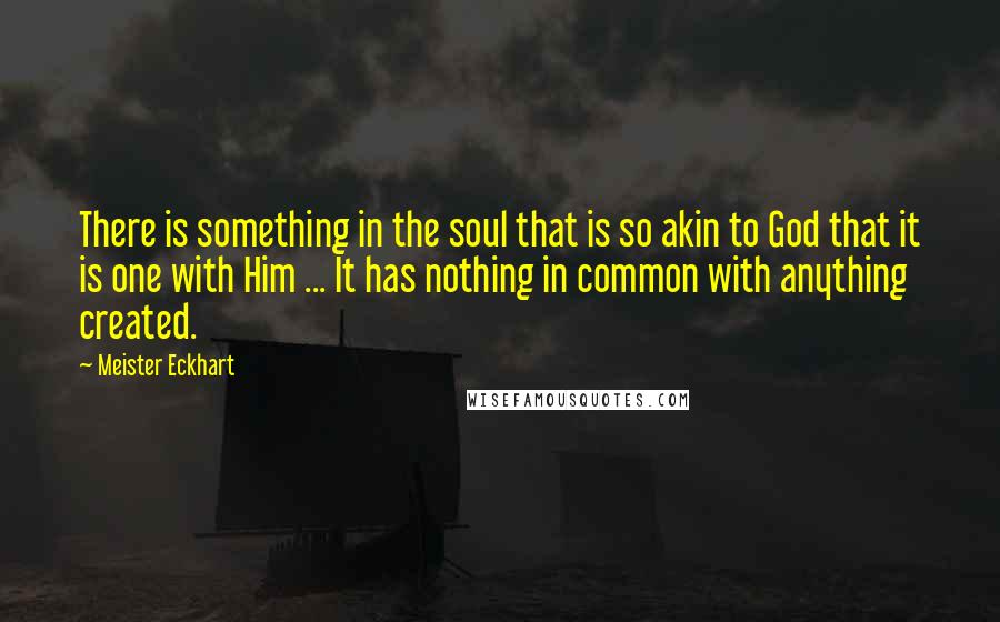 Meister Eckhart quotes: There is something in the soul that is so akin to God that it is one with Him ... It has nothing in common with anything created.
