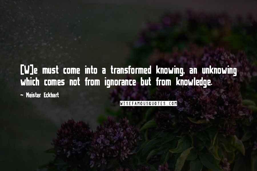 Meister Eckhart quotes: [W]e must come into a transformed knowing, an unknowing which comes not from ignorance but from knowledge.