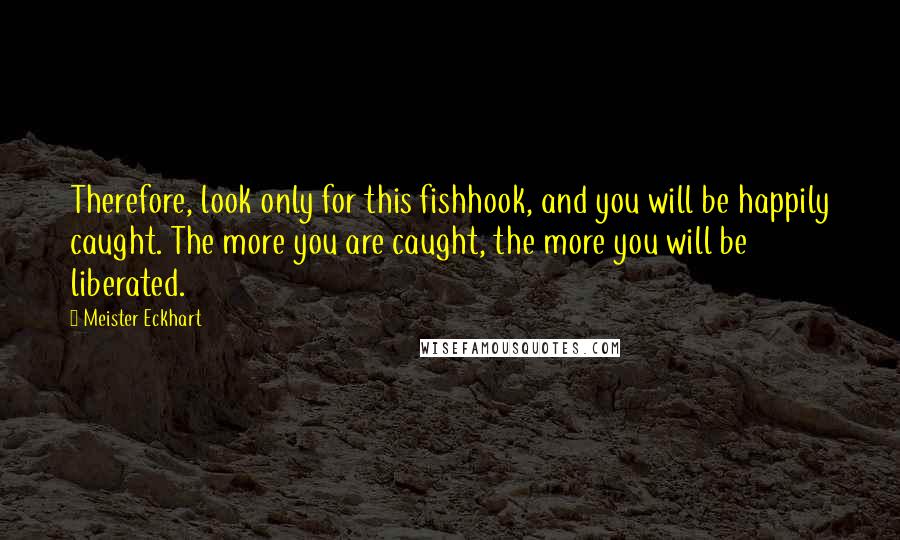 Meister Eckhart quotes: Therefore, look only for this fishhook, and you will be happily caught. The more you are caught, the more you will be liberated. Meister Eckhart quotes: Therefore, look only for this fishhook, and you will be happily caught. The more you are caught, the more you will be liberated.