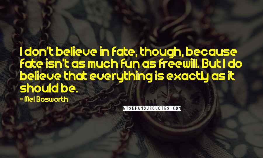 Mel Bosworth quotes: I don't believe in fate, though, because fate isn't as much fun as freewill. But I do believe that everything is exactly as it should be.