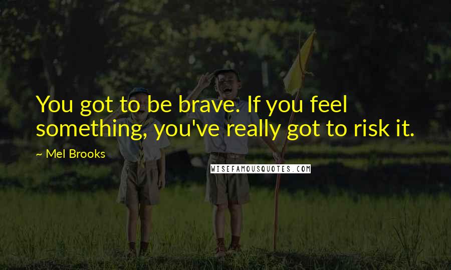 Mel Brooks quotes: You got to be brave. If you feel something, you've really got to risk it.