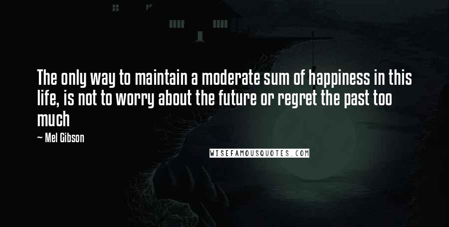 Mel Gibson quotes: The only way to maintain a moderate sum of happiness in this life, is not to worry about the future or regret the past too much Mel Gibson quotes: The only way to maintain a moderate sum of happiness in this life, is not to worry about the future or regret the past too much