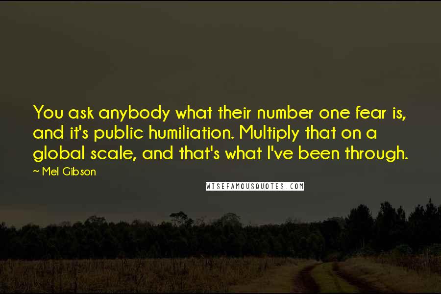 Mel Gibson quotes: You ask anybody what their number one fear is, and it's public humiliation. Multiply that on a global scale, and that's what I've been through. Mel Gibson quotes: You ask anybody what their number one fear is, and it's public humiliation. Multiply that on a global scale, and that's what I've been through.