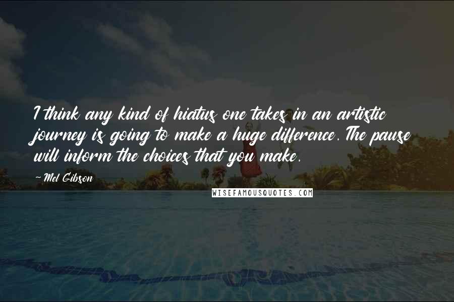 Mel Gibson quotes: I think any kind of hiatus one takes in an artistic journey is going to make a huge difference. The pause will inform the choices that you make. Mel Gibson quotes: I think any kind of hiatus one takes in an artistic journey is going to make a huge difference. The pause will inform the choices that you make.