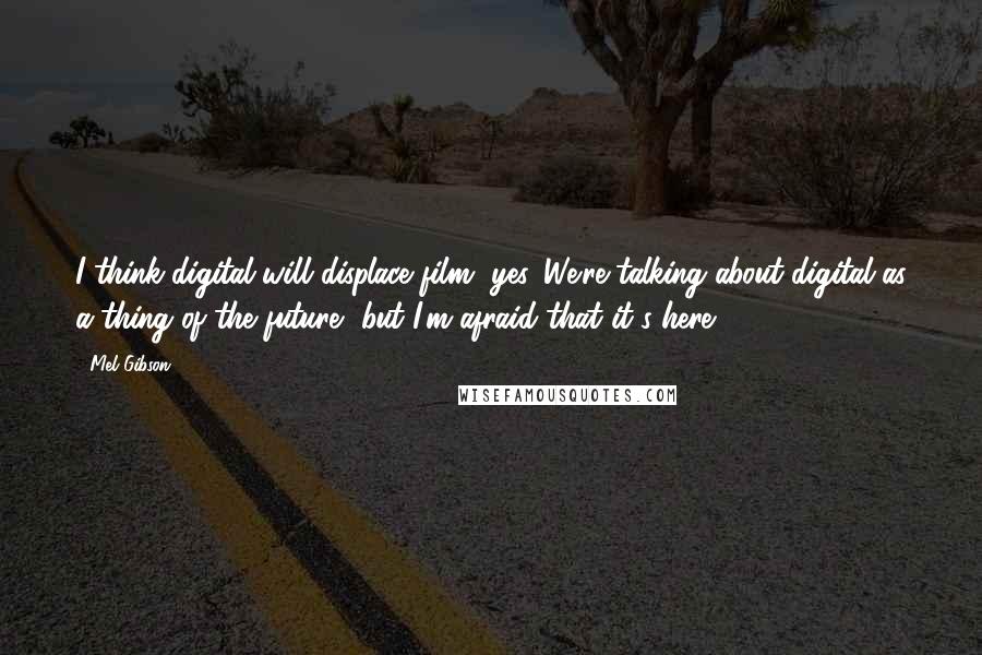 Mel Gibson quotes: I think digital will displace film, yes. We're talking about digital as a thing of the future, but I'm afraid that it's here.