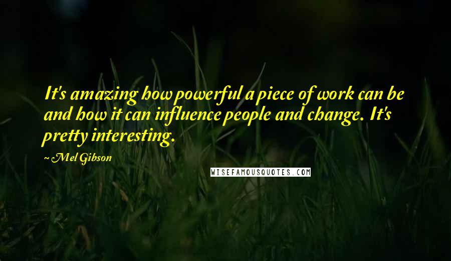 Mel Gibson quotes: It's amazing how powerful a piece of work can be and how it can influence people and change. It's pretty interesting.