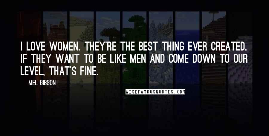 Mel Gibson quotes: I love women. They're the best thing ever created. If they want to be like men and come down to our level, that's fine. Mel Gibson quotes: I love women. They're the best thing ever created. If they want to be like men and come down to our level, that's fine.