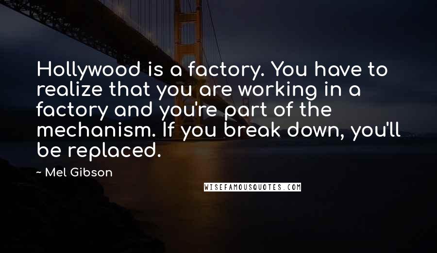 Mel Gibson quotes: Hollywood is a factory. You have to realize that you are working in a factory and you're part of the mechanism. If you break down, you'll be replaced. Mel Gibson quotes: Hollywood is a factory. You have to realize that you are working in a factory and you're part of the mechanism. If you break down, you'll be replaced.