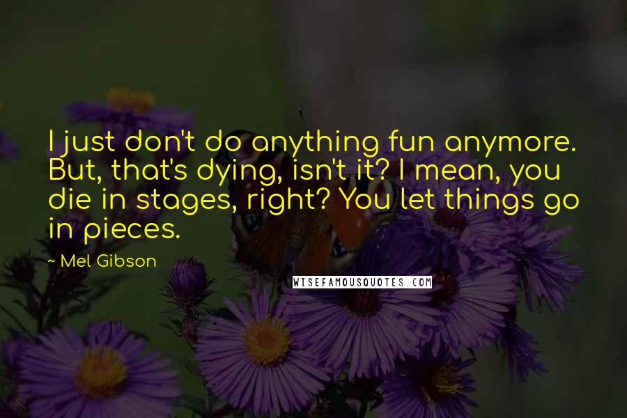 Mel Gibson quotes: I just don't do anything fun anymore. But, that's dying, isn't it? I mean, you die in stages, right? You let things go in pieces. Mel Gibson quotes: I just don't do anything fun anymore. But, that's dying, isn't it? I mean, you die in stages, right? You let things go in pieces.