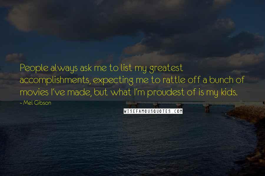Mel Gibson quotes: People always ask me to list my greatest accomplishments, expecting me to rattle off a bunch of movies I've made, but what I'm proudest of is my kids. Mel Gibson quotes: People always ask me to list my greatest accomplishments, expecting me to rattle off a bunch of movies I've made, but what I'm proudest of is my kids.