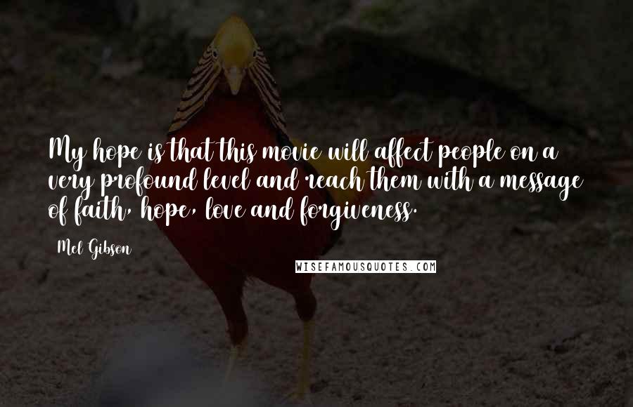 Mel Gibson quotes: My hope is that this movie will affect people on a very profound level and reach them with a message of faith, hope, love and forgiveness. Mel Gibson quotes: My hope is that this movie will affect people on a very profound level and reach them with a message of faith, hope, love and forgiveness.