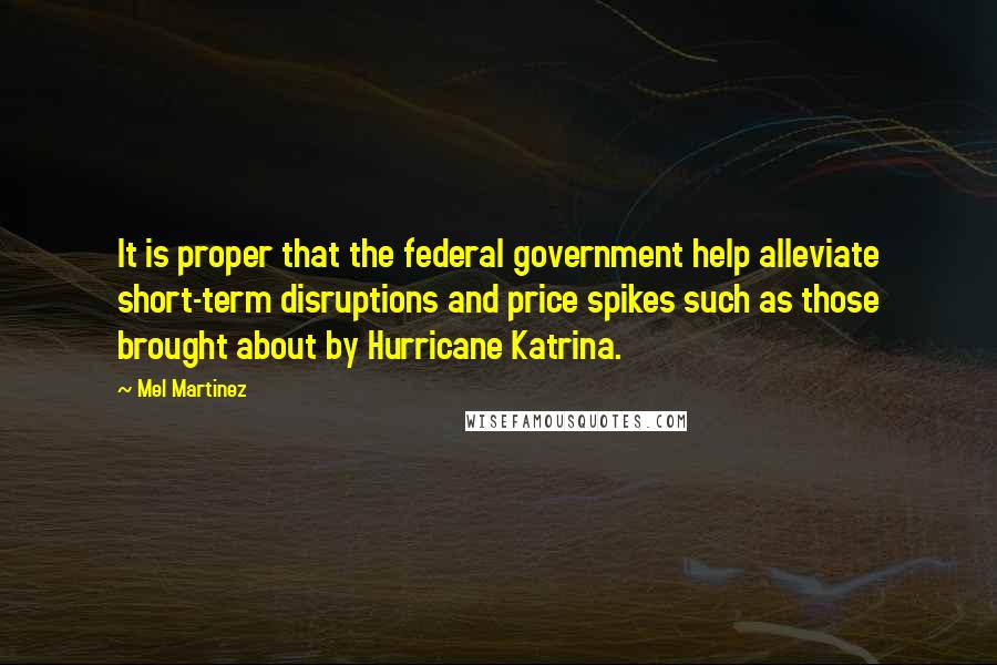 Mel Martinez quotes: It is proper that the federal government help alleviate short-term disruptions and price spikes such as those brought about by Hurricane Katrina.