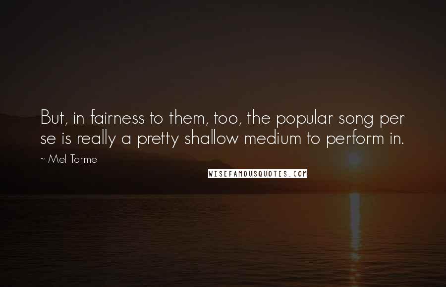 Mel Torme quotes: But, in fairness to them, too, the popular song per se is really a pretty shallow medium to perform in. Mel Torme quotes: But, in fairness to them, too, the popular song per se is really a pretty shallow medium to perform in.