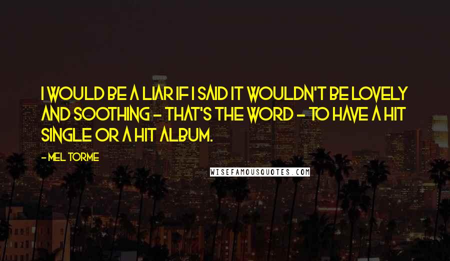 Mel Torme quotes: I would be a liar if I said it wouldn't be lovely and soothing - that's the word - to have a hit single or a hit album. Mel Torme quotes: I would be a liar if I said it wouldn't be lovely and soothing - that's the word - to have a hit single or a hit album.