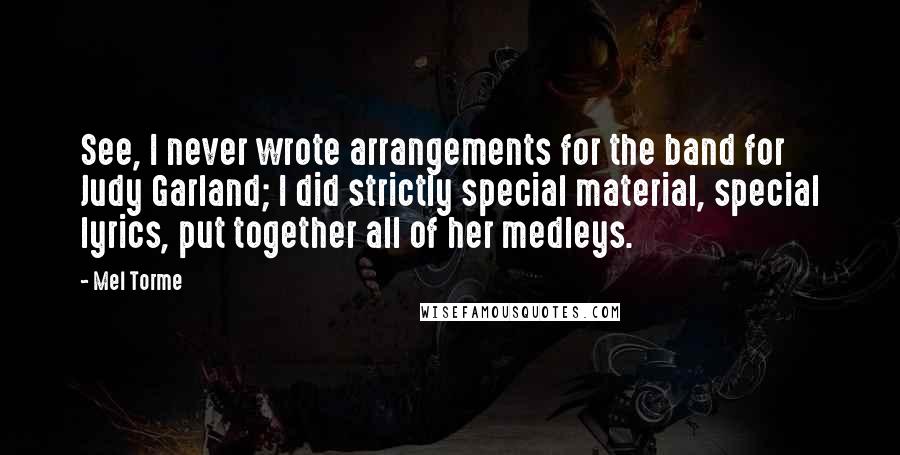 Mel Torme quotes: See, I never wrote arrangements for the band for Judy Garland; I did strictly special material, special lyrics, put together all of her medleys.