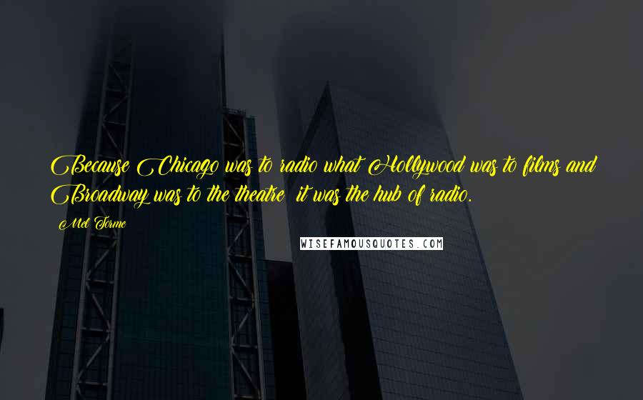 Mel Torme quotes: Because Chicago was to radio what Hollywood was to films and Broadway was to the theatre: it was the hub of radio. Mel Torme quotes: Because Chicago was to radio what Hollywood was to films and Broadway was to the theatre: it was the hub of radio.