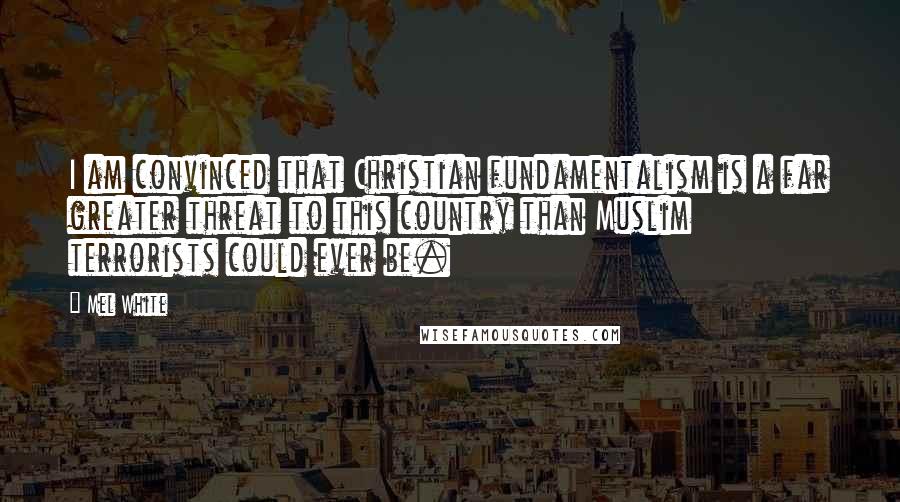 Mel White quotes: I am convinced that Christian fundamentalism is a far greater threat to this country than Muslim terrorists could ever be.