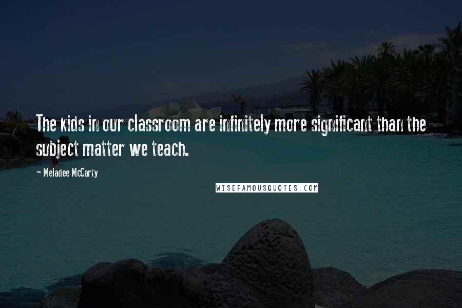 Meladee McCarty quotes: The kids in our classroom are infinitely more significant than the subject matter we teach.