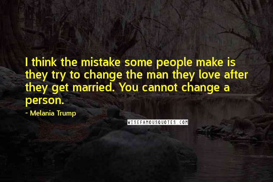 Melania Trump quotes: I think the mistake some people make is they try to change the man they love after they get married. You cannot change a person.
