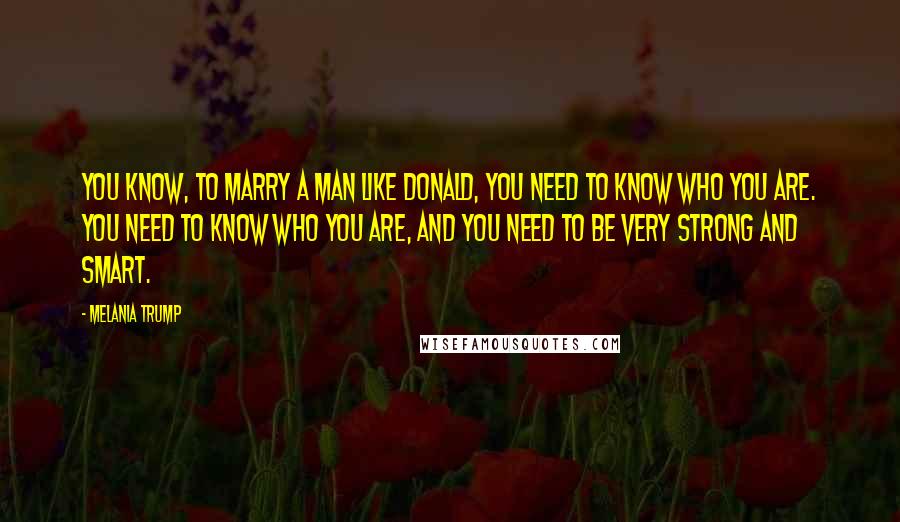 Melania Trump quotes: You know, to marry a man like Donald, you need to know who you are. You need to know who you are, and you need to be very strong and