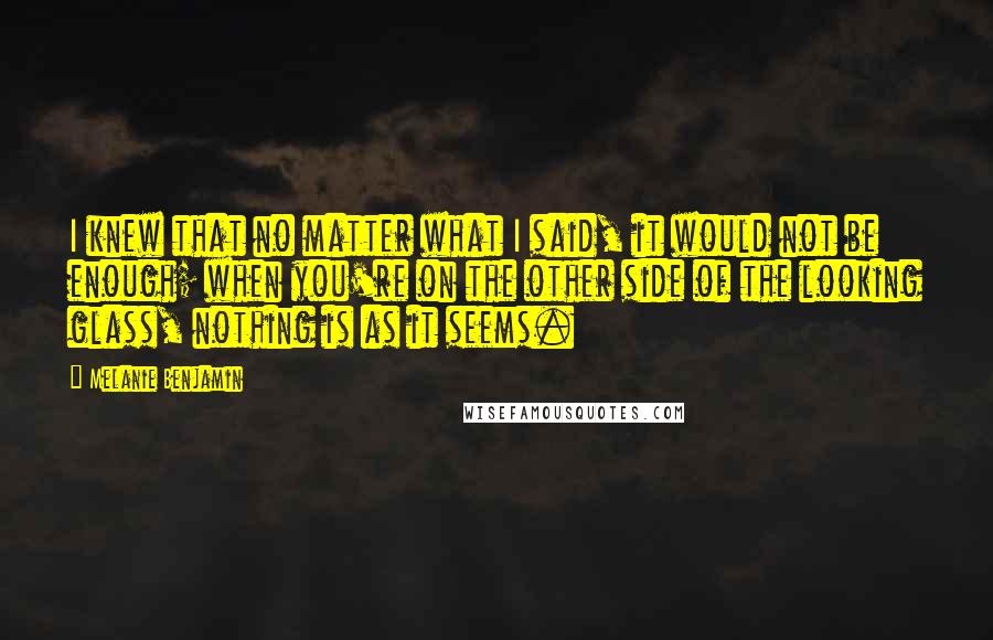Melanie Benjamin quotes: I knew that no matter what I said, it would not be enough; when you're on the other side of the looking glass, nothing is as it seems.
