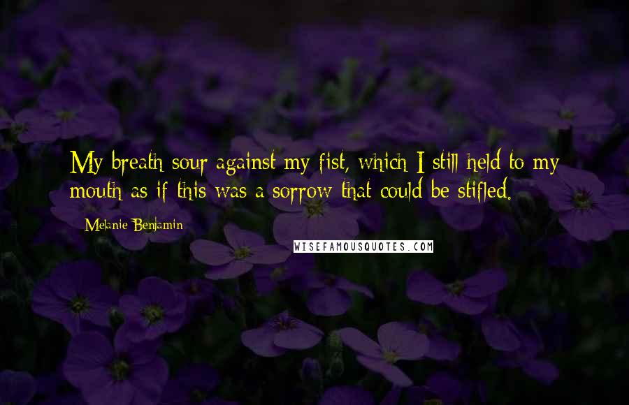 Melanie Benjamin quotes: My breath sour against my fist, which I still held to my mouth as if this was a sorrow that could be stifled.