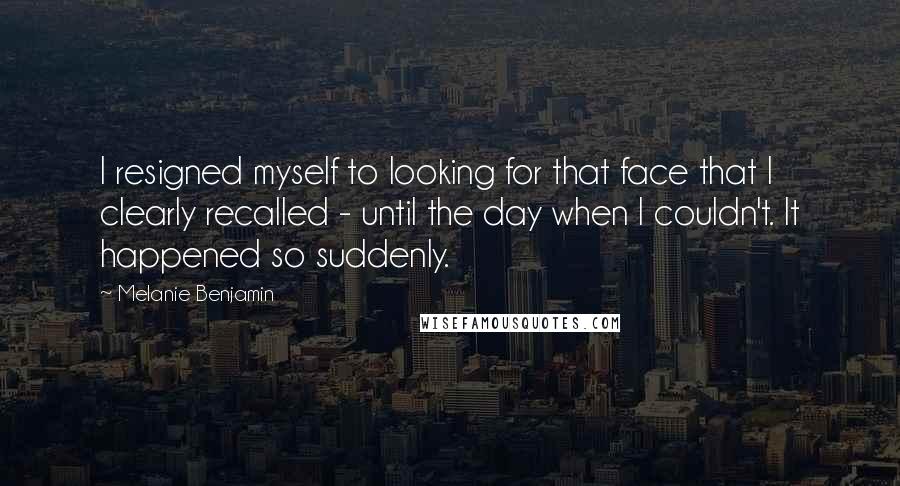 Melanie Benjamin quotes: I resigned myself to looking for that face that I clearly recalled - until the day when I couldn't. It happened so suddenly.