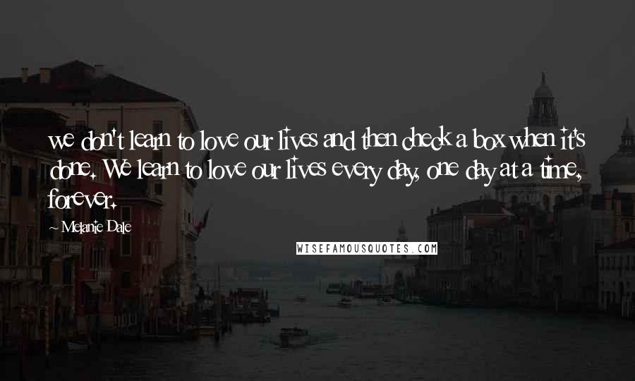 Melanie Dale quotes: we don't learn to love our lives and then check a box when it's done. We learn to love our lives every day, one day at a time, forever.