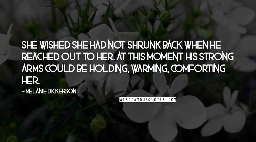 Melanie Dickerson quotes: She wished she had not shrunk back when he reached out to her. At this moment his strong arms could be holding, warming, comforting her. Melanie Dickerson quotes: She wished she had not shrunk back when he reached out to her. At this moment his strong arms could be holding, warming, comforting her.