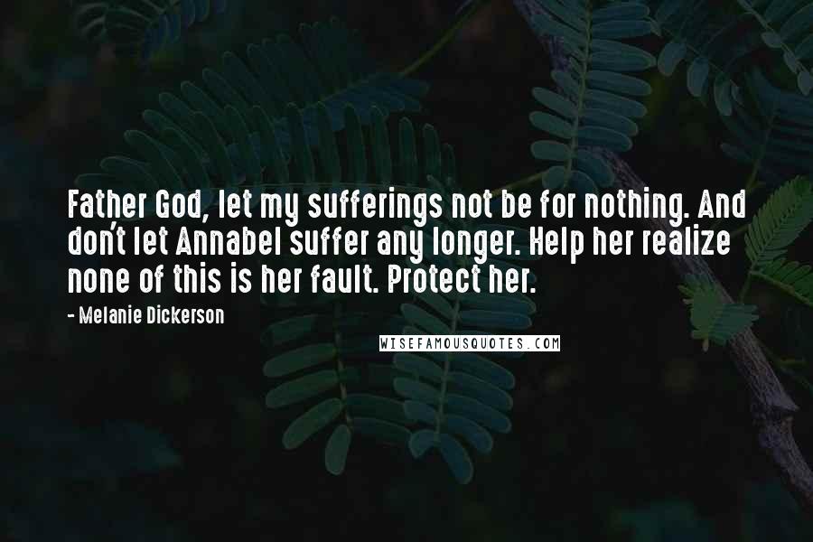 Melanie Dickerson quotes: Father God, let my sufferings not be for nothing. And don't let Annabel suffer any longer. Help her realize none of this is her fault. Protect her. Melanie Dickerson quotes: Father God, let my sufferings not be for nothing. And don't let Annabel suffer any longer. Help her realize none of this is her fault. Protect her.