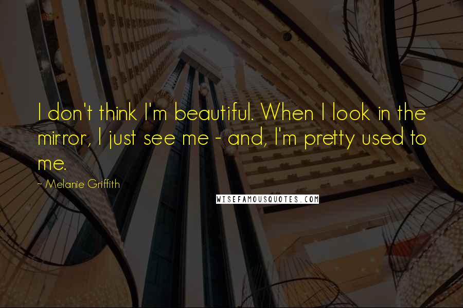 Melanie Griffith quotes: I don't think I'm beautiful. When I look in the mirror, I just see me - and, I'm pretty used to me.