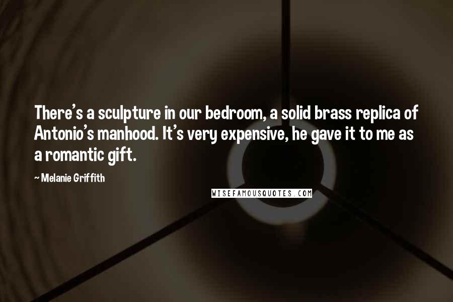 Melanie Griffith quotes: There's a sculpture in our bedroom, a solid brass replica of Antonio's manhood. It's very expensive, he gave it to me as a romantic gift.
