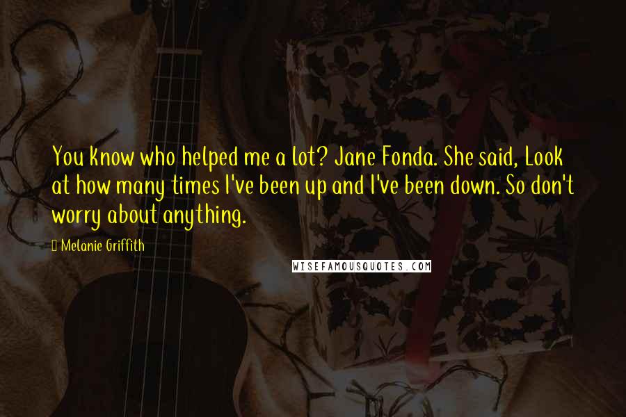 Melanie Griffith quotes: You know who helped me a lot? Jane Fonda. She said, Look at how many times I've been up and I've been down. So don't worry about anything.