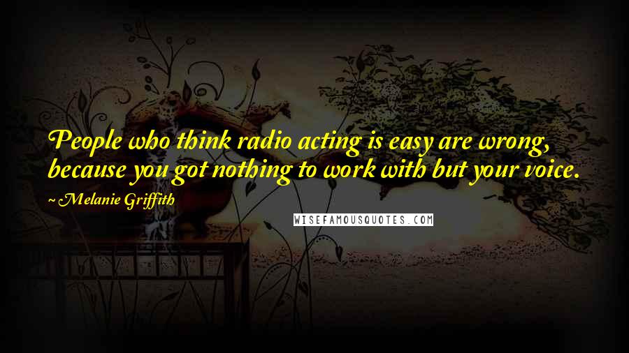 Melanie Griffith quotes: People who think radio acting is easy are wrong, because you got nothing to work with but your voice.