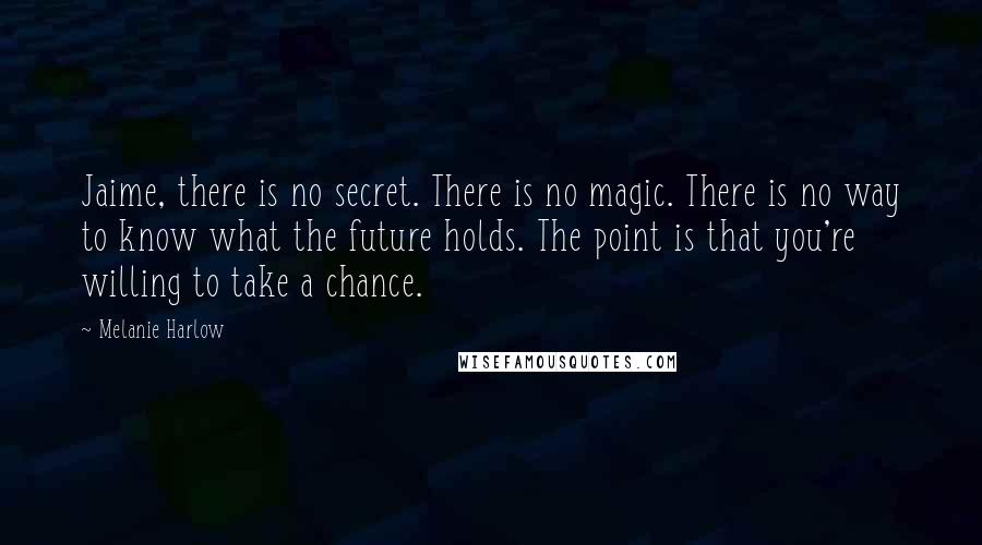 Melanie Harlow quotes: Jaime, there is no secret. There is no magic. There is no way to know what the future holds. The point is that you're willing to take a chance. Melanie Harlow quotes: Jaime, there is no secret. There is no magic. There is no way to know what the future holds. The point is that you're willing to take a chance.