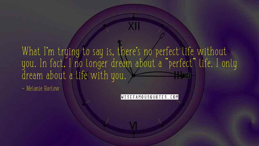 Melanie Harlow quotes: What I'm trying to say is, there's no perfect life without you. In fact, I no longer dream about a "perfect" life. I only dream about a life with you.