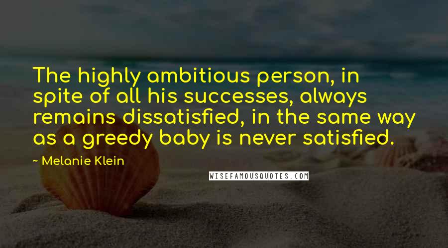 Melanie Klein quotes: The highly ambitious person, in spite of all his successes, always remains dissatisfied, in the same way as a greedy baby is never satisfied.