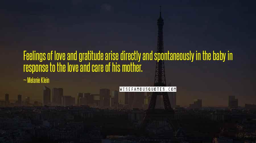 Melanie Klein quotes: Feelings of love and gratitude arise directly and spontaneously in the baby in response to the love and care of his mother.