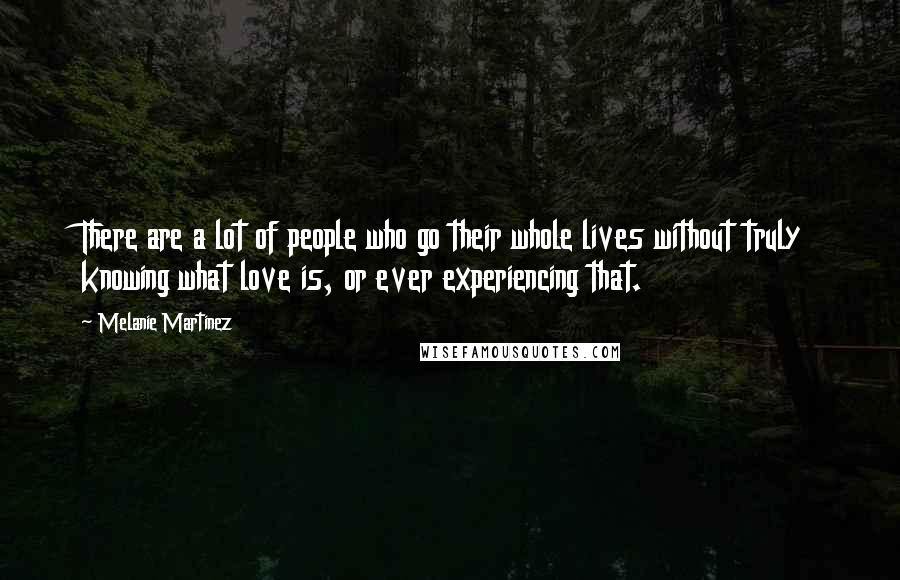 Melanie Martinez quotes: There are a lot of people who go their whole lives without truly knowing what love is, or ever experiencing that.