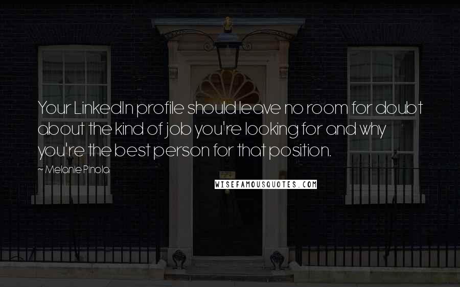 Melanie Pinola quotes: Your LinkedIn profile should leave no room for doubt about the kind of job you're looking for and why you're the best person for that position. Melanie Pinola quotes: Your LinkedIn profile should leave no room for doubt about the kind of job you're looking for and why you're the best person for that position.