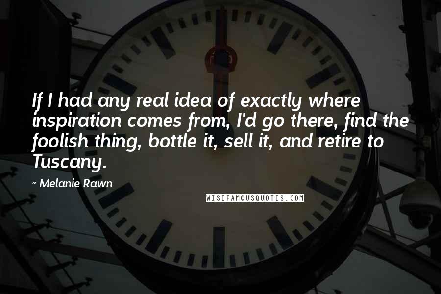 Melanie Rawn quotes: If I had any real idea of exactly where inspiration comes from, I'd go there, find the foolish thing, bottle it, sell it, and retire to Tuscany.