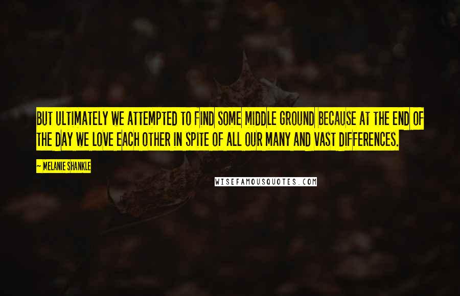 Melanie Shankle quotes: But ultimately we attempted to find some middle ground because at the end of the day we love each other in spite of all our many and vast differences.