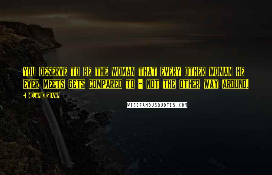 Melanie Shawn quotes: You deserve to be the woman that every other woman he ever meets gets compared to - not the other way around.